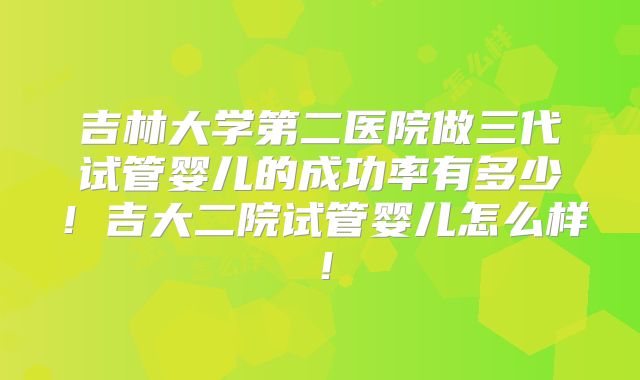 吉林大学第二医院做三代试管婴儿的成功率有多少!吉大二院试管婴儿怎么样!