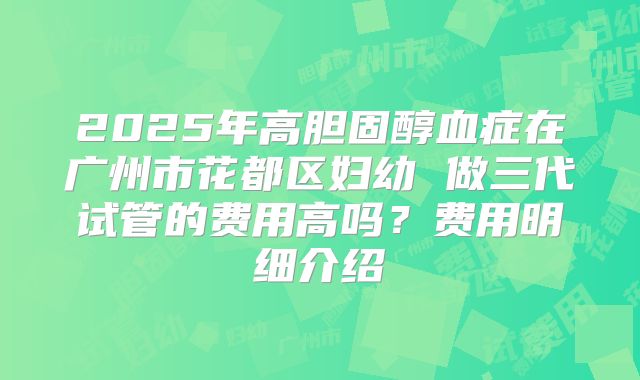 2025年高胆固醇血症在广州市花都区妇幼 做三代试管的费用高吗？费用明细介绍