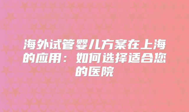 海外试管婴儿方案在上海的应用：如何选择适合您的医院