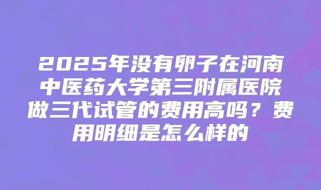 2025年没有卵子在河南中医药大学第三附属医院做三代试管的费用高吗?费用明细是怎么样的