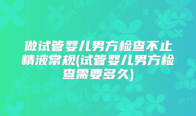 做试管婴儿男方检查不止精液常规(试管婴儿男方检查需要多久)