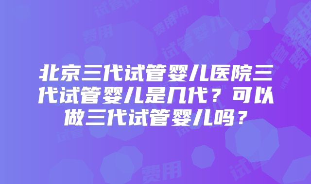 北京三代试管婴儿医院三代试管婴儿是几代?可以做三代试管婴儿吗?