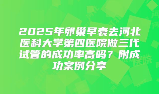 2025年卵巢早衰去河北医科大学第四医院做三代试管的成功率高吗？附成功案例分享