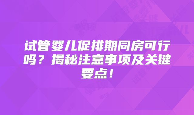 试管婴儿促排期同房可行吗？揭秘注意事项及关键要点！