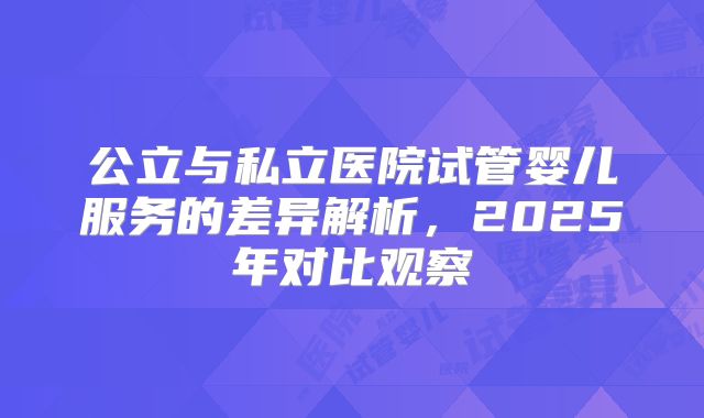 公立与私立医院试管婴儿服务的差异解析，2025年对比观察
