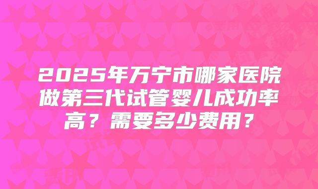 2025年万宁市哪家医院做第三代试管婴儿成功率高？需要多少费用？