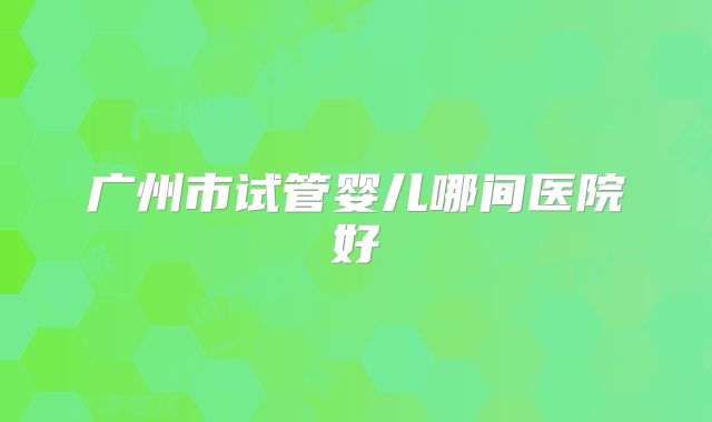广州市试管婴儿哪间医院好