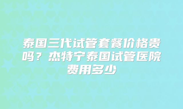 泰国三代试管套餐价格贵吗？杰特宁泰国试管医院费用多少