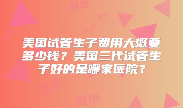 美国试管生子费用大概要多少钱？美国三代试管生子好的是哪家医院？