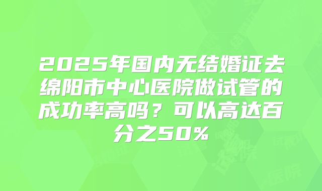 2025年国内无结婚证去绵阳市中心医院做试管的成功率高吗？可以高达百分之50%