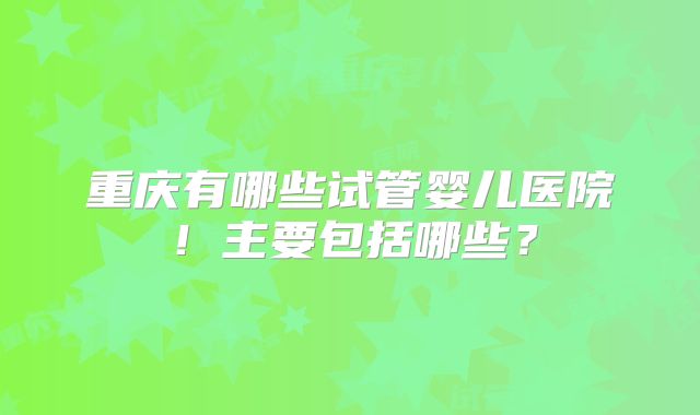 重庆有哪些试管婴儿医院!主要包括哪些?