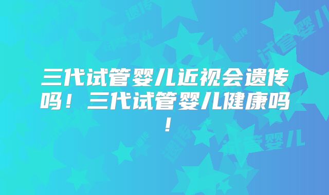 三代试管婴儿近视会遗传吗！三代试管婴儿健康吗！