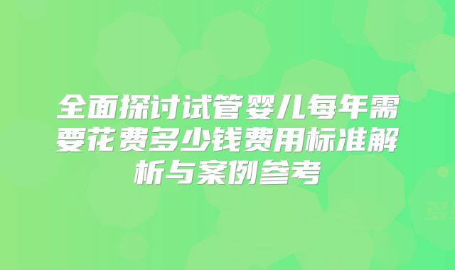 全面探讨试管婴儿每年需要花费多少钱费用标准解析与案例参考