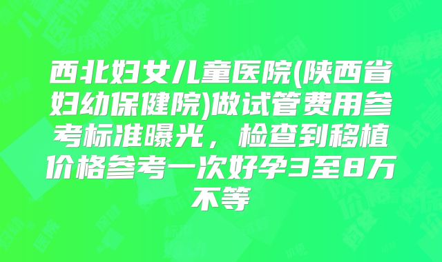 西北妇女儿童医院(陕西省妇幼保健院)做试管费用参考标准曝光，检查到移植价格参考一次好孕3至8万不等