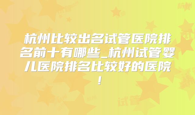 杭州比较出名试管医院排名前十有哪些_杭州试管婴儿医院排名比较好的医院！