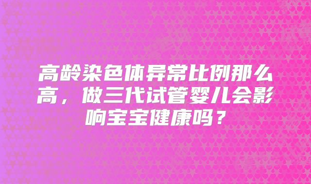 高龄染色体异常比例那么高，做三代试管婴儿会影响宝宝健康吗？