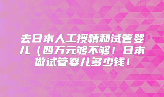去日本人工授精和试管婴儿（四万元够不够！日本做试管婴儿多少钱！