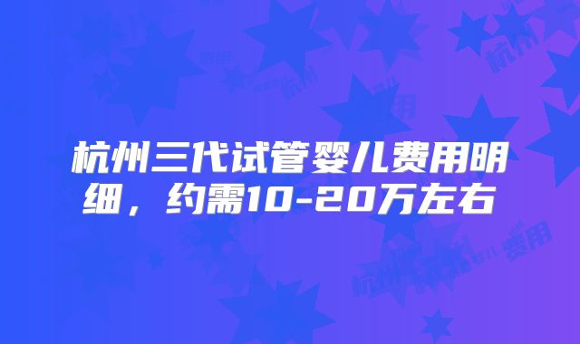 杭州三代试管婴儿费用明细，约需10-20万左右