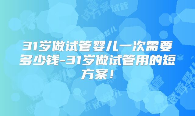 31岁做试管婴儿一次需要多少钱-31岁做试管用的短方案!