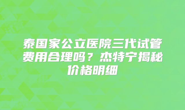 泰国家公立医院三代试管费用合理吗？杰特宁揭秘价格明细