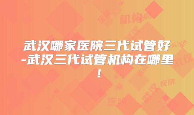 武汉哪家医院三代试管好-武汉三代试管机构在哪里！