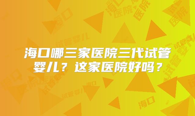 海口哪三家医院三代试管婴儿？这家医院好吗？