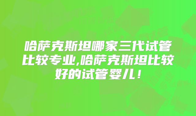 哈萨克斯坦哪家三代试管比较专业,哈萨克斯坦比较好的试管婴儿！