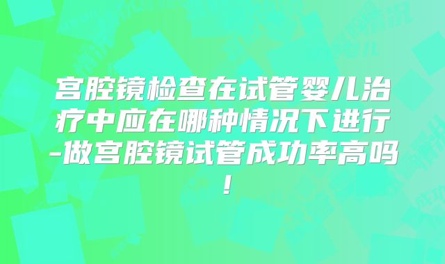 宫腔镜检查在试管婴儿治疗中应在哪种情况下进行-做宫腔镜试管成功率高吗！