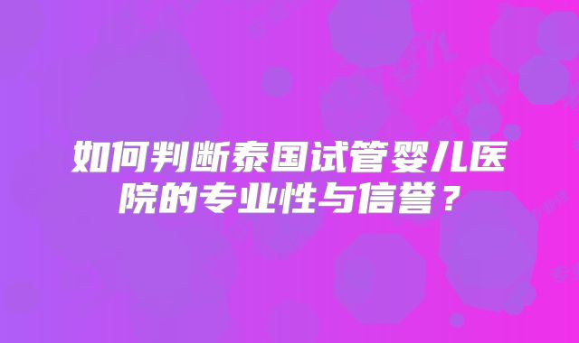 如何判断泰国试管婴儿医院的专业性与信誉？