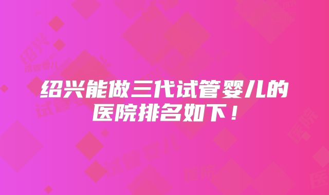 绍兴能做三代试管婴儿的医院排名如下！