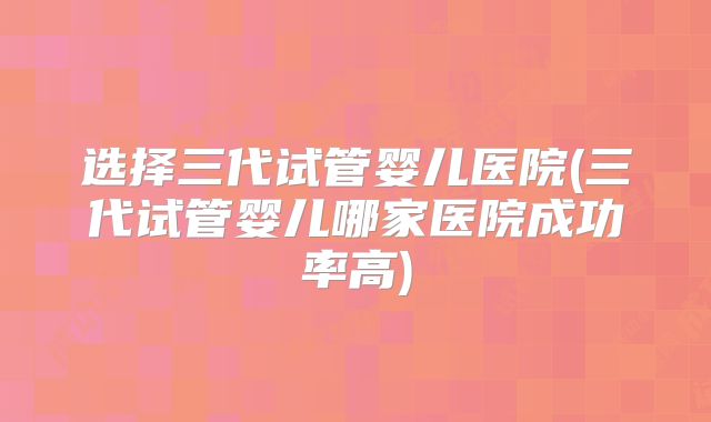 选择三代试管婴儿医院(三代试管婴儿哪家医院成功率高)