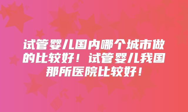 试管婴儿国内哪个城市做的比较好！试管婴儿我国那所医院比较好！
