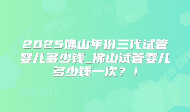 2025佛山年份三代试管婴儿多少钱_佛山试管婴儿多少钱一次？！