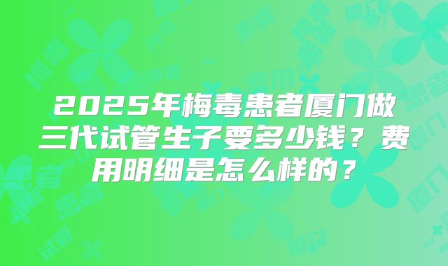 2025年梅毒患者厦门做三代试管生子要多少钱？费用明细是怎么样的？