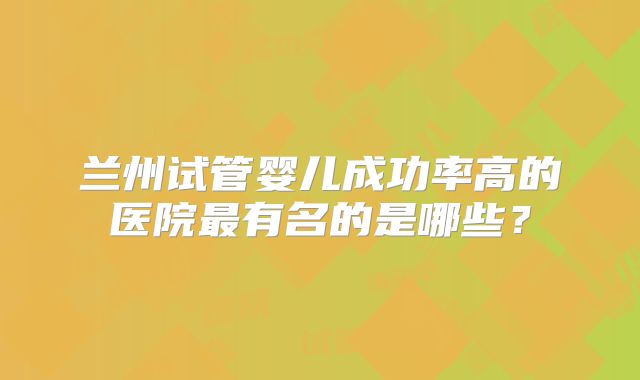 兰州试管婴儿成功率高的医院最有名的是哪些?