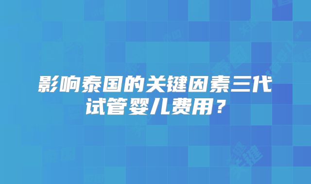 影响泰国的关键因素三代试管婴儿费用？