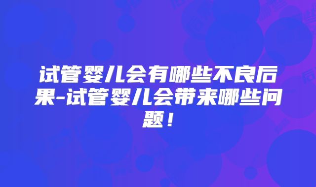 试管婴儿会有哪些不良后果-试管婴儿会带来哪些问题!