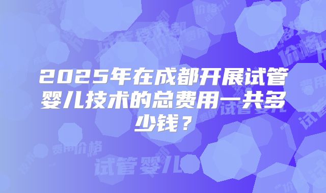 2025年在成都开展试管婴儿技术的总费用一共多少钱？