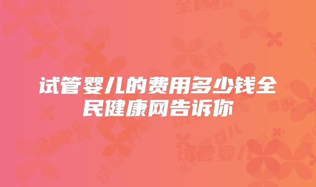 试管婴儿的费用多少钱全民健康网告诉你