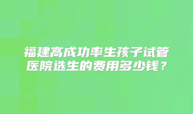 福建高成功率生孩子试管医院选生的费用多少钱?