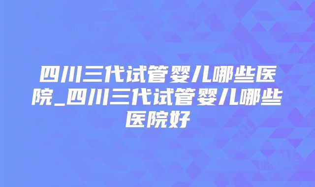四川三代试管婴儿哪些医院_四川三代试管婴儿哪些医院好