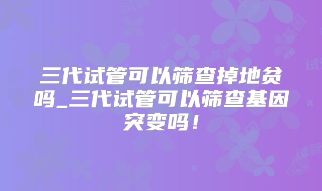 三代试管可以筛查掉地贫吗_三代试管可以筛查基因突变吗！