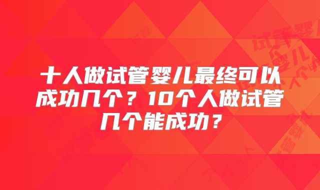 十人做试管婴儿最终可以成功几个?10个人做试管几个能成功?