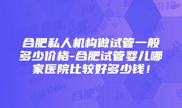 合肥私人机构做试管一般多少价格-合肥试管婴儿哪家医院比较好多少钱！