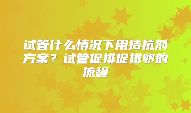 试管什么情况下用拮抗剂方案？试管促排促排卵的流程