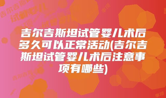 吉尔吉斯坦试管婴儿术后多久可以正常活动(吉尔吉斯坦试管婴儿术后注意事项有哪些)