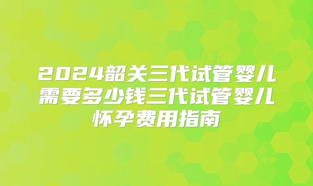 2024韶关三代试管婴儿需要多少钱三代试管婴儿怀孕费用指南