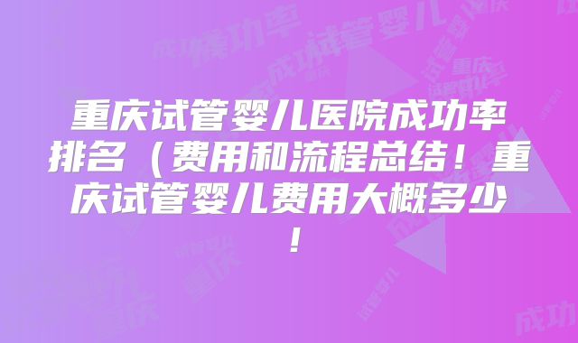 重庆试管婴儿医院成功率排名(费用和流程总结!重庆试管婴儿费用大概多少!