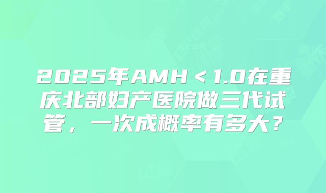 2025年AMH＜1.0在重庆北部妇产医院做三代试管，一次成概率有多大？