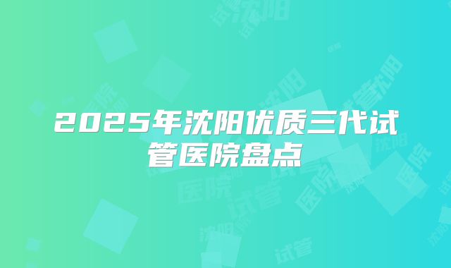 2025年沈阳优质三代试管医院盘点